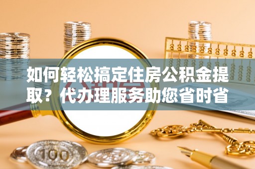 霍州如何轻松搞定住房公积金提取？代办理服务助您省时省力