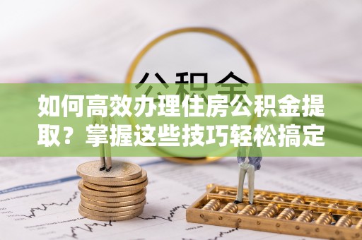 霍州如何高效办理住房公积金提取？掌握这些技巧轻松搞定