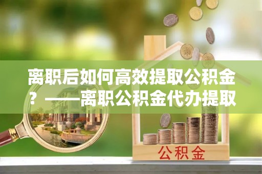 霍州离职后如何高效提取公积金？——离职公积金代办提取全流程解析