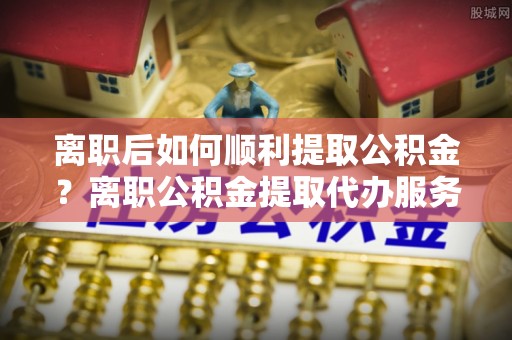 霍州离职后如何顺利提取公积金？离职公积金提取代办服务帮你搞定！