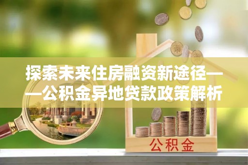 霍州探索未来住房融资新途径——公积金异地贷款政策解析与实践