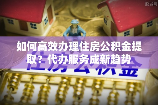 霍州如何高效办理住房公积金提取？代办服务成新趋势