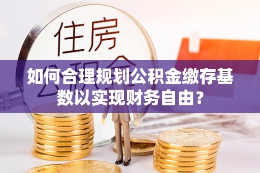 霍州如何合理规划公积金缴存基数以实现财务自由？