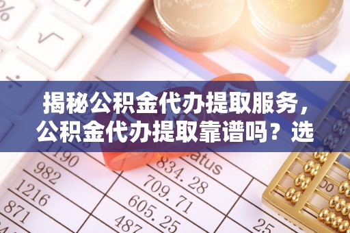 霍州揭秘公积金代办提取服务，公积金代办提取靠谱吗？选择需谨慎