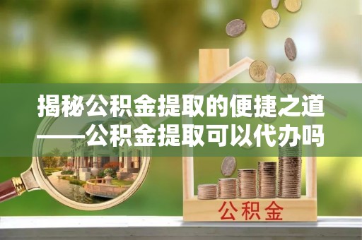 霍州揭秘公积金提取的便捷之道——公积金提取可以代办吗？