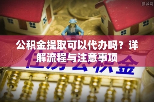 霍州公积金提取可以代办吗？详解流程与注意事项
