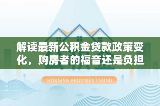 霍州解读最新公积金贷款政策变化，购房者的福音还是负担？