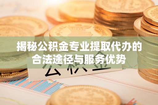 霍州揭秘公积金专业提取代办的合法途径与服务优势