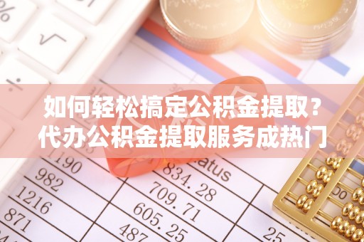 霍州如何轻松搞定公积金提取？代办公积金提取服务成热门选择