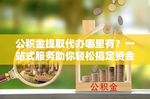 霍州公积金提取代办哪里有？一站式服务助你轻松搞定资金难题