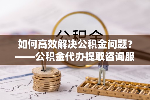 霍州如何高效解决公积金问题？——公积金代办提取咨询服务指南