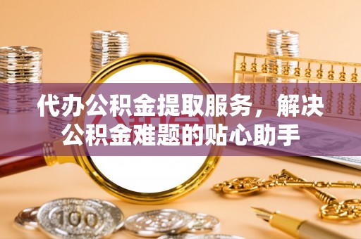 霍州代办公积金提取服务，解决公积金难题的贴心助手