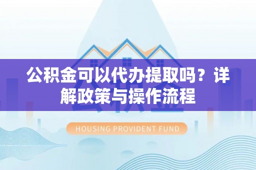 霍州公积金可以代办提取吗？详解政策与操作流程