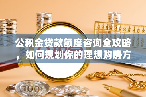 霍州公积金贷款额度咨询全攻略，如何规划你的理想购房方案