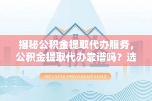 霍州揭秘公积金提取代办服务，公积金提取代办靠谱吗？选择需谨慎