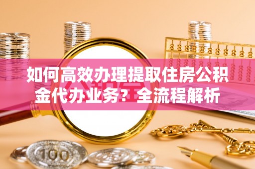 霍州如何高效办理提取住房公积金代办业务？全流程解析