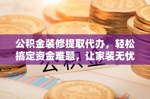 霍州公积金装修提取代办，轻松搞定资金难题，让家装无忧