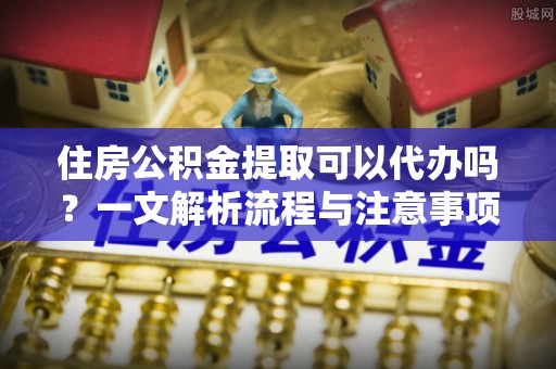 霍州住房公积金提取可以代办吗？一文解析流程与注意事项