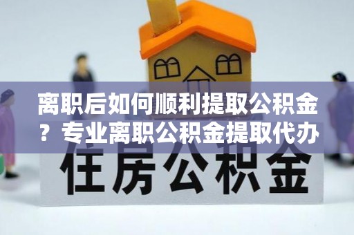 霍州离职后如何顺利提取公积金？专业离职公积金提取代办服务指南