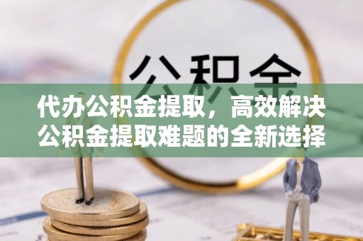 霍州代办公积金提取，高效解决公积金提取难题的全新选择