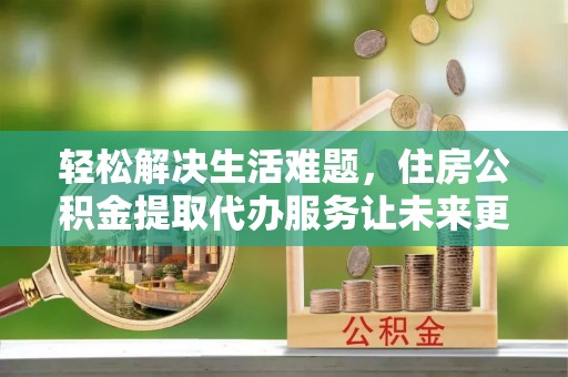 霍州轻松解决生活难题，住房公积金提取代办服务让未来更安心