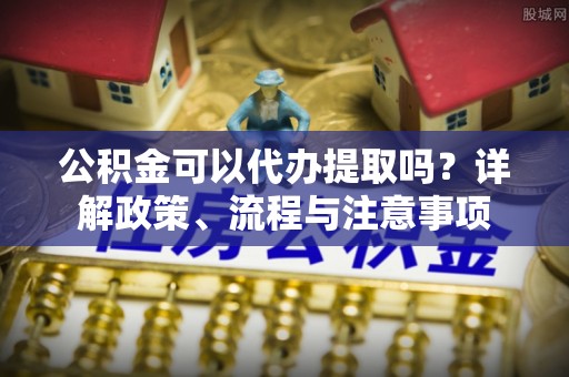 霍州公积金可以代办提取吗？详解政策、流程与注意事项