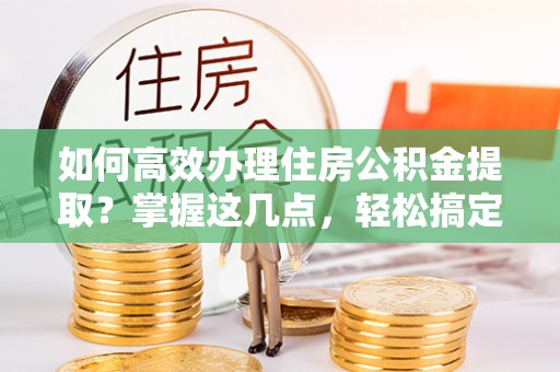 霍州如何高效办理住房公积金提取？掌握这几点，轻松搞定！