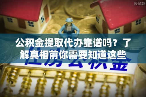 霍州公积金提取代办靠谱吗？了解真相前你需要知道这些