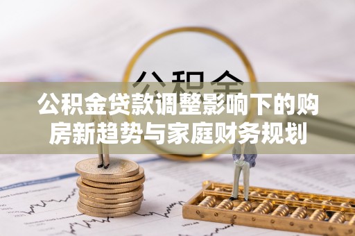 霍州公积金贷款调整影响下的购房新趋势与家庭财务规划