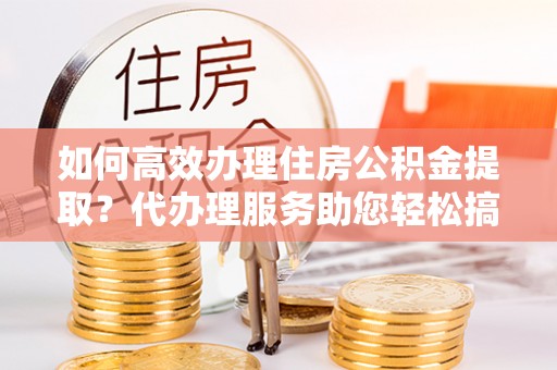 霍州如何高效办理住房公积金提取？代办理服务助您轻松搞定