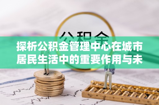 霍州探析公积金管理中心在城市居民生活中的重要作用与未来发展趋势
