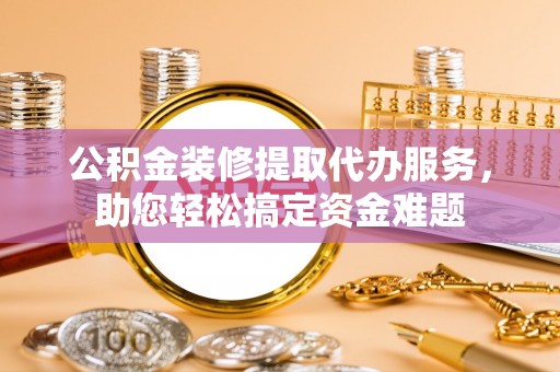 霍州公积金装修提取代办服务，助您轻松搞定资金难题