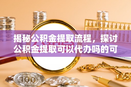 霍州揭秘公积金提取流程，探讨公积金提取可以代办吗的可行性与注意事项