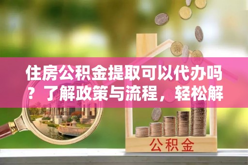 霍州住房公积金提取可以代办吗？了解政策与流程，轻松解决你的疑问