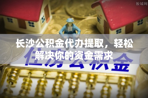 霍州长沙公积金代办提取，轻松解决你的资金需求