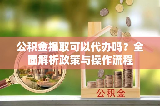 霍州公积金提取可以代办吗？全面解析政策与操作流程