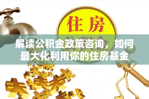 霍州解读公积金政策咨询，如何最大化利用你的住房基金