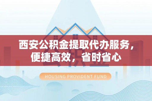 霍州西安公积金提取代办服务，便捷高效，省时省心