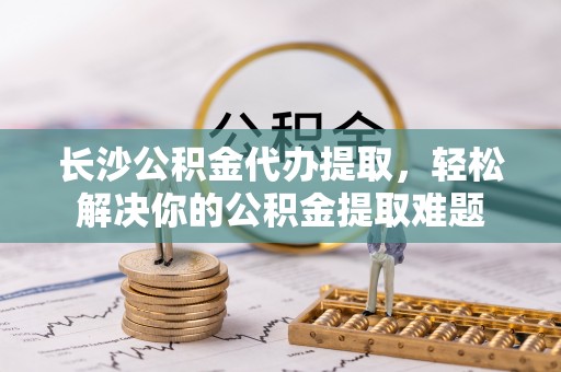 霍州长沙公积金代办提取，轻松解决你的公积金提取难题