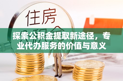 霍州探索公积金提取新途径，专业代办服务的价值与意义