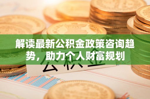 霍州解读最新公积金政策咨询趋势，助力个人财富规划