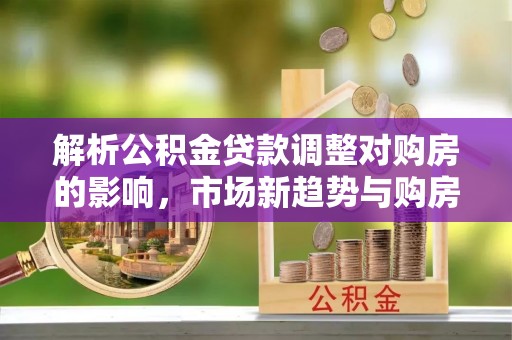 霍州解析公积金贷款调整对购房的影响，市场新趋势与购房者策略