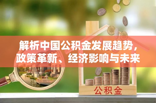 霍州解析中国公积金发展趋势，政策革新、经济影响与未来展望