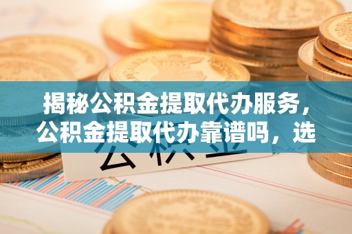 霍州揭秘公积金提取代办服务，公积金提取代办靠谱吗，选择需谨慎