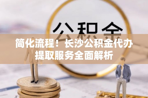 霍州简化流程！长沙公积金代办提取服务全面解析