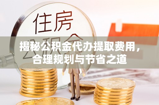 霍州揭秘公积金代办提取费用，合理规划与节省之道