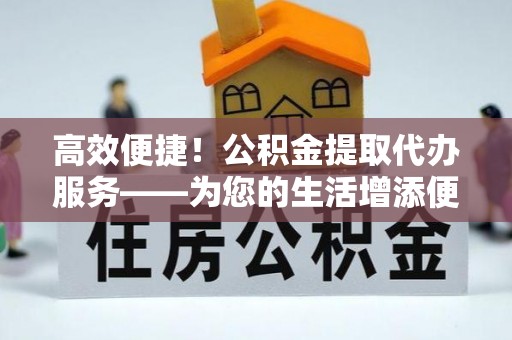 霍州高效便捷！公积金提取代办服务——为您的生活增添便利