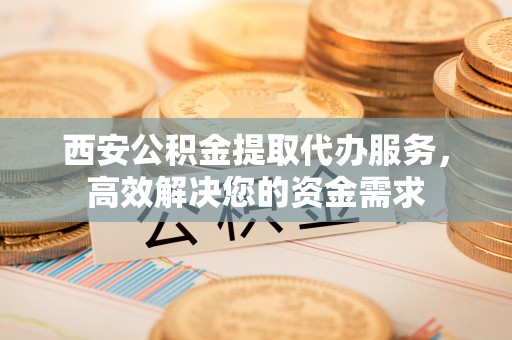 霍州西安公积金提取代办服务，高效解决您的资金需求