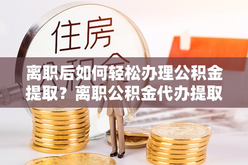 霍州离职后如何轻松办理公积金提取？离职公积金代办提取服务详解