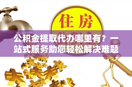 霍州公积金提取代办哪里有？一站式服务助您轻松解决难题